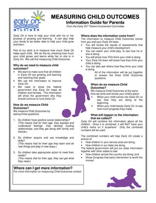 MEASURING CHILD OUTCOMES
                                              Information Guide for Parents
                                              From the Early On® Parent Involvement Committee


Early On is here to help your child with his or her      Where does the information come from?
process of growing and learning. It can also help        The information to measure Child Outcomes comes
your family to be better able to help your child grow    from you and your Early On team.
and learn.                                               • You will review the results of assessments that
                                                             help measure your child’s development.
Part of our work is to measure how much Early On         • You can watch your child play, to see how he or
helps each child. We do this by checking how much            she is doing.
your child grows and learns while her or she is in       • You will share how YOU think your child is doing.
Early On. We call this measuring Child Outcomes.         • Your Early On team will share how they think your
                                                             child is doing.
Why do we need to measure child                          • You can also ask others how they think your child
outcomes?                                                    is doing.
•   We want to make sure that all children                            All of the information will be put together
    in Early On are growing and learning                              to answer the three Child Outcomes
    and reaching their goals.                                         questions.
•   We use the information to improve
    Early On.                                                    When do we measure Child
•   We need to show the federal                                  Outcomes?
    government that Early On helps all                           We measure Child Outcomes at the same
    children and families. The information                       time we write and review your child’s plans:
    will show the government why they                             •   When your child comes into Early On, to
    should continue to fund Early On.                                 see how they are doing at the
                                                                      beginning;
How do we measure Child                                           •   When your child leaves Early On, to see
Outcomes?                                                             how much progress they made.
We measure Child Outcomes by
asking three questions:                                          What will happen to the information
                                                                 that we collect?
1. Do children have positive social relationships?
                                                         Early On will combine the information about all the
   (This means that for their age, they express and
                                                         children. Once it is combined, it will NOT have your
   understand feelings; they develop trusting
                                                         child’s name on it anywhere! Only the combined
   relationships; and they get along with family and
                                                         numbers will be used.
   friends.)
                                                         The combined numbers will help Early On create a
2. Do children acquire and use knowledge and
                                                         picture of:
   skills?
                                                         • How children in your service area are doing;
   (This means that for their age they learn and do
   new things and play in new ways.)                     • How children in our state are doing.
                                                         The federal government will put our state information
3. Do children take appropriate action to meet their     together with other states to see:
   needs?                                                • How children across the country are doing; and
   (This means that for their age, they can get what     • Show Congress that early intervention is worth the
   they need.)                                               money!


Where can I get more information?
For more information on measuring Child Outcomes contact:
 