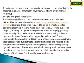 A portion of the procedures that can be embraced by the schools to help
accomplish general personality development of kids are as per the
following:
The pre and grade school part:
The parts played by the preschools and elementary schools have
extraordinary essentialness over a personality development classes in
andheri. It is along these lines required to ad lib the technique for
conferring learning in them. Aside from recreations, sorting out social
projects, learning disciplinary assignments, earth displaying, praising
national and global celebrations at school and maintaining different
rivalries, there are focuses which regularly go dismissed. These
incorporate the evaluation of kids in view of how they can connect with
their educator and furthermore among themselves and helping them
comprehend the advantages of learning things so they end up plainly
dynamic members. Games exercises which develop their common sense
must be a piece of their standard exercises. Kids must be instructed to
dispose of their stage-fear from the very adolescence.
 