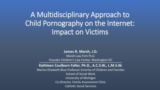 A Multidisciplinary Approach to
Child Pornography on the Internet:
Impact on Victims
James R. Marsh, J.D.
Marsh Law Firm PLLC
Founder Children’s Law Center, Washington DC
Kathleen Coulborn Faller, Ph.D., A.C.S.W., L.M.S.W.
Marion Elizabeth Blue Professor Emerita of Children and Families
School of Social Work
University of Michigan
Co-Director, Family Assessment Clinic
Catholic Social Services
 