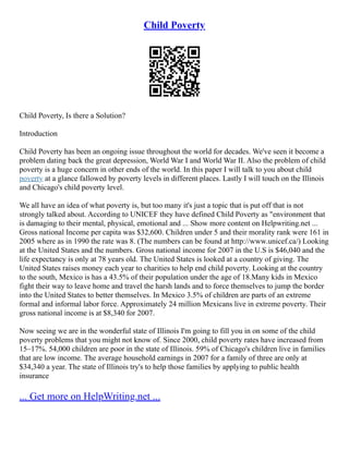 Child Poverty
Child Poverty, Is there a Solution?
Introduction
Child Poverty has been an ongoing issue throughout the world for decades. We've seen it become a
problem dating back the great depression, World War I and World War II. Also the problem of child
poverty is a huge concern in other ends of the world. In this paper I will talk to you about child
poverty at a glance fallowed by poverty levels in different places. Lastly I will touch on the Illinois
and Chicago's child poverty level.
We all have an idea of what poverty is, but too many it's just a topic that is put off that is not
strongly talked about. According to UNICEF they have defined Child Poverty as "environment that
is damaging to their mental, physical, emotional and ... Show more content on Helpwriting.net ...
Gross national Income per capita was $32,600. Children under 5 and their morality rank were 161 in
2005 where as in 1990 the rate was 8. (The numbers can be found at http://www.unicef.ca/) Looking
at the United States and the numbers. Gross national income for 2007 in the U.S is $46,040 and the
life expectancy is only at 78 years old. The United States is looked at a country of giving. The
United States raises money each year to charities to help end child poverty. Looking at the country
to the south, Mexico is has a 43.5% of their population under the age of 18.Many kids in Mexico
fight their way to leave home and travel the harsh lands and to force themselves to jump the border
into the United States to better themselves. In Mexico 3.5% of children are parts of an extreme
formal and informal labor force. Approximately 24 million Mexicans live in extreme poverty. Their
gross national income is at $8,340 for 2007.
Now seeing we are in the wonderful state of Illinois I'm going to fill you in on some of the child
poverty problems that you might not know of. Since 2000, child poverty rates have increased from
15–17%. 54,000 children are poor in the state of Illinois. 59% of Chicago's children live in families
that are low income. The average household earnings in 2007 for a family of three are only at
$34,340 a year. The state of Illinois try's to help those families by applying to public health
insurance
... Get more on HelpWriting.net ...
 