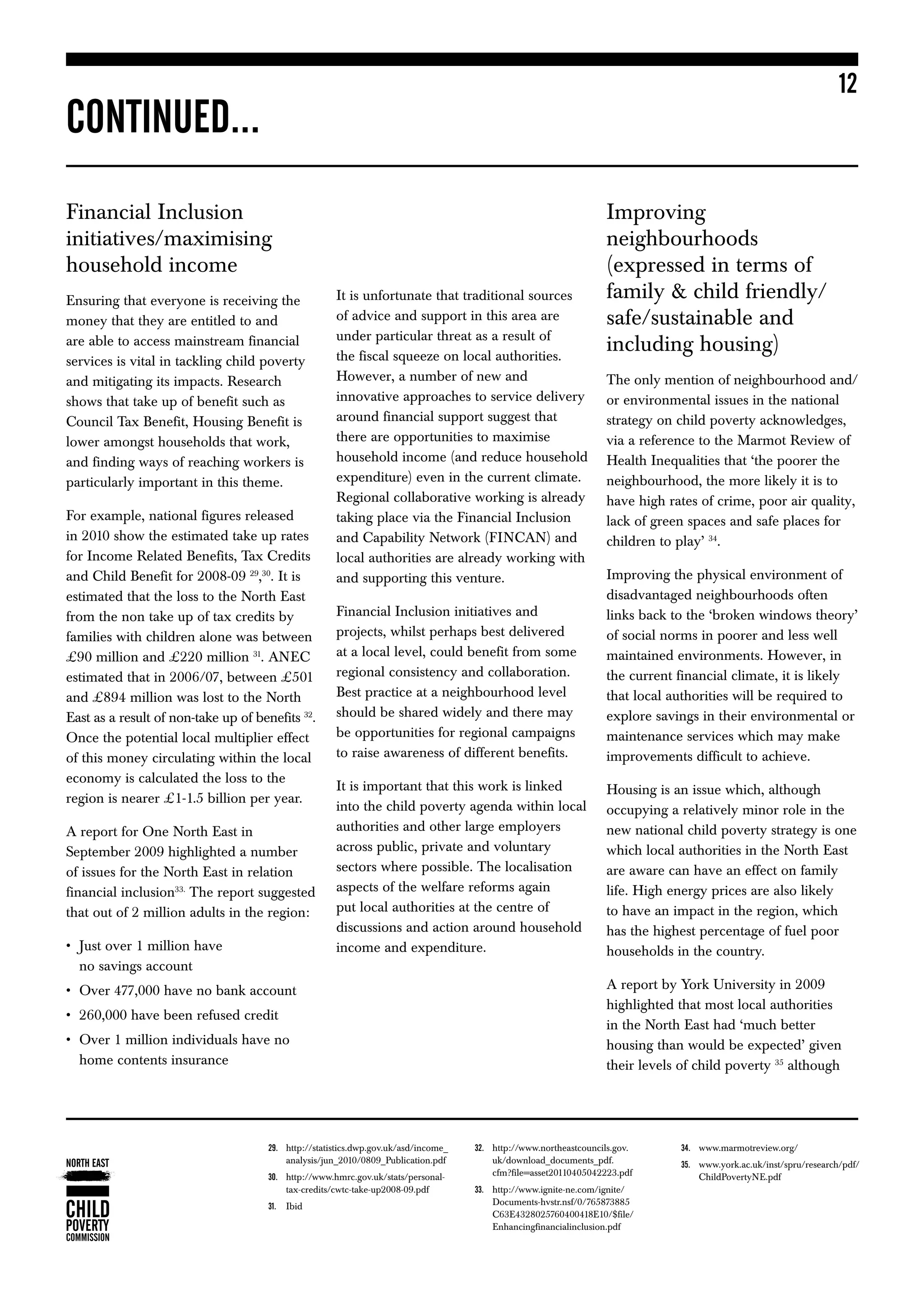 12
CONTINUED...
Financial Inclusion                                                                                                Improving
initiatives/maximising                                                                                             neighbourhoods
household income                                                                                                   (expressed in terms of
Ensuring that everyone is receiving the               It is unfortunate that traditional sources                   family  child friendly/
money that they are entitled to and                   of advice and support in this area are                       safe/sustainable and
                                                      under particular threat as a result of
are able to access mainstream financial
                                                      the fiscal squeeze on local authorities.
                                                                                                                   including housing)
services is vital in tackling child poverty
and mitigating its impacts. Research                  However, a number of new and                                 The only mention of neighbourhood and/
shows that take up of benefit such as                 innovative approaches to service delivery                    or environmental issues in the national
Council Tax Benefit, Housing Benefit is               around financial support suggest that                        strategy on child poverty acknowledges,
lower amongst households that work,                   there are opportunities to maximise                          via a reference to the Marmot Review of
and finding ways of reaching workers is               household income (and reduce household                       Health Inequalities that ‘the poorer the
particularly important in this theme.                 expenditure) even in the current climate.                    neighbourhood, the more likely it is to
                                                      Regional collaborative working is already                    have high rates of crime, poor air quality,
For example, national figures released                taking place via the Financial Inclusion                     lack of green spaces and safe places for
in 2010 show the estimated take up rates              and Capability Network (FINCAN) and                          children to play’ 34.
for Income Related Benefits, Tax Credits              local authorities are already working with
and Child Benefit for 2008-09 29,30. It is            and supporting this venture.                                 Improving the physical environment of
estimated that the loss to the North East                                                                          disadvantaged neighbourhoods often
from the non take up of tax credits by                Financial Inclusion initiatives and                          links back to the ‘broken windows theory’
families with children alone was between              projects, whilst perhaps best delivered                      of social norms in poorer and less well
£90 million and £220 million 31. ANEC                 at a local level, could benefit from some                    maintained environments. However, in
estimated that in 2006/07, between £501               regional consistency and collaboration.                      the current financial climate, it is likely
and £894 million was lost to the North                Best practice at a neighbourhood level                       that local authorities will be required to
East as a result of non-take up of benefits 32.       should be shared widely and there may                        explore savings in their environmental or
Once the potential local multiplier effect            be opportunities for regional campaigns                      maintenance services which may make
of this money circulating within the local            to raise awareness of different benefits.                    improvements difficult to achieve.
economy is calculated the loss to the
                                                      It is important that this work is linked                     Housing is an issue which, although
region is nearer £1-1.5 billion per year.
                                                      into the child poverty agenda within local                   occupying a relatively minor role in the
A report for One North East in                        authorities and other large employers                        new national child poverty strategy is one
September 2009 highlighted a number                   across public, private and voluntary                         which local authorities in the North East
of issues for the North East in relation              sectors where possible. The localisation                     are aware can have an effect on family
financial inclusion33. The report suggested           aspects of the welfare reforms again                         life. High energy prices are also likely
that out of 2 million adults in the region:           put local authorities at the centre of                       to have an impact in the region, which
                                                      discussions and action around household                      has the highest percentage of fuel poor
• 	 ust over 1 million have
    J                                                 income and expenditure.                                      households in the country.
    no savings account
•	 Over 477,000 have no bank account                                                                               A report by York University in 2009
                                                                                                                   highlighted that most local authorities
•	 260,000 have been refused credit
                                                                                                                   in the North East had ‘much better
•	  ver 1 million individuals have no
   O                                                                                                               housing than would be expected’ given
   home contents insurance                                                                                         their levels of child poverty 35 although




                                          http://statistics.dwp.gov.uk/asd/income_
                                      29.	                                              http://www.northeastcouncils.gov.
                                                                                     32.	                                      34.	 www.marmotreview.org/
                                          analysis/jun_2010/0809_Publication.pdf         uk/download_documents_pdf.             35.	ww.york.ac.uk/inst/spru/research/pdf/
                                                                                                                                    w
                                          http://www.hmrc.gov.uk/stats/personal-
                                      30.	                                              cfm?file=asset20110405042223.pdf           ChildPovertyNE.pdf
                                          tax-credits/cwtc-take-up2008-09.pdf            http://www.ignite-ne.com/ignite/
                                                                                     33.	
                                      31.	 Ibid                                          Documents-hvstr.nsf/0/765873885
                                                                                         C63E4328025760400418E10/$file/
                                                                                         Enhancingfinancialinclusion.pdf
 