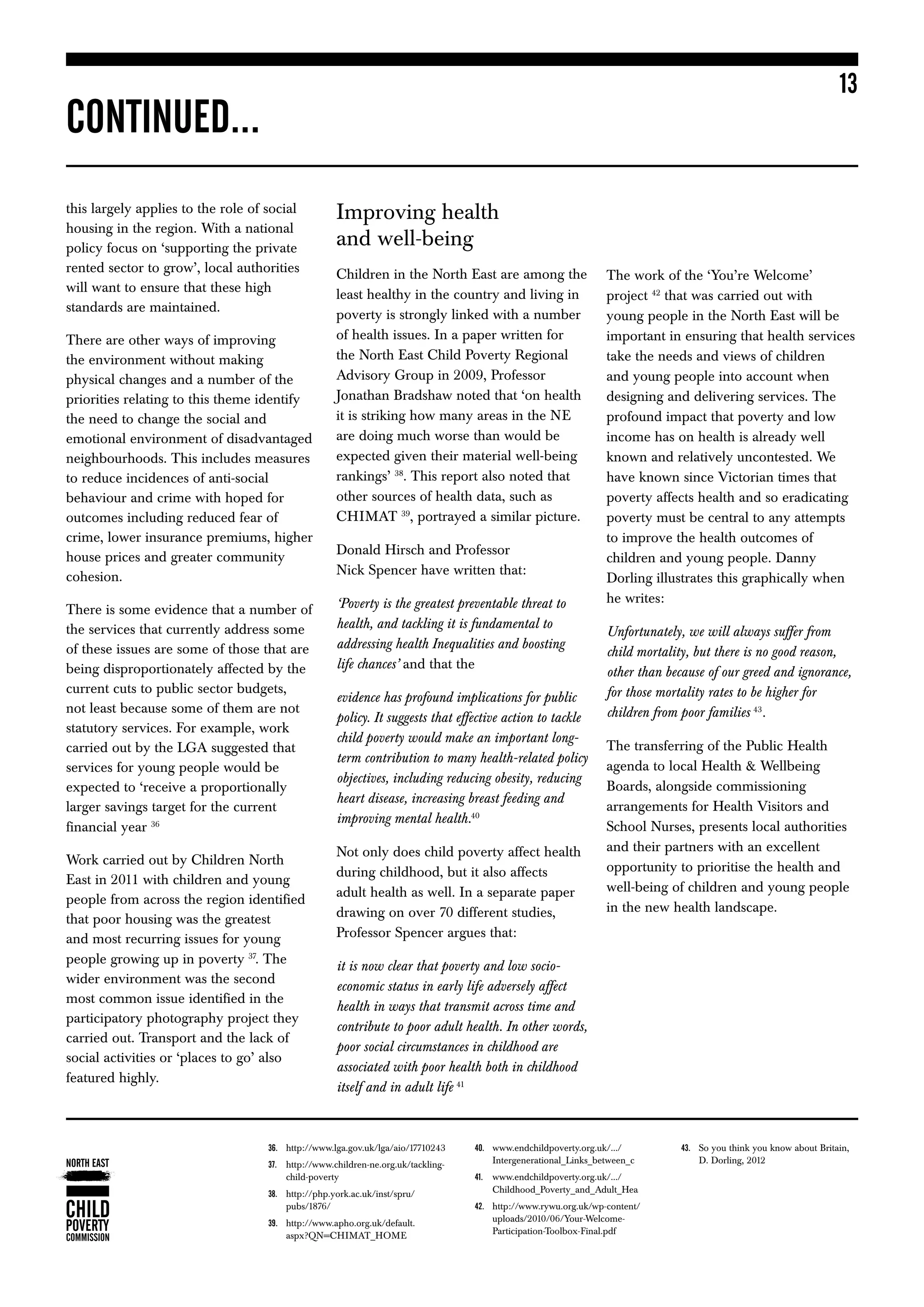 13
CONTINUED...
this largely applies to the role of social          Improving health
housing in the region. With a national
policy focus on ‘supporting the private
                                                    and well-being
rented sector to grow’, local authorities           Children in the North East are among the                    The work of the ‘You’re Welcome’  
will want to ensure that these high
                                                    least healthy in the country and living in                  project 42 that was carried out with
standards are maintained.
                                                    poverty is strongly linked with a number                    young people in the North East will be
There are other ways of improving                   of health issues. In a paper written for                    important in ensuring that health services
the environment without making                      the North East Child Poverty Regional                       take the needs and views of children
physical changes and a number of the                Advisory Group in 2009, Professor                           and young people into account when
priorities relating to this theme identify          Jonathan Bradshaw noted that ‘on health                     designing and delivering services. The
the need to change the social and                   it is striking how many areas in the NE                     profound impact that poverty and low
emotional environment of disadvantaged              are doing much worse than would be                          income has on health is already well
neighbourhoods. This includes measures              expected given their material well-being                    known and relatively uncontested. We
to reduce incidences of anti-social                 rankings’ 38. This report also noted that                   have known since Victorian times that
behaviour and crime with hoped for                  other sources of health data, such as                       poverty affects health and so eradicating
outcomes including reduced fear of                  CHIMAT 39, portrayed a similar picture.                     poverty must be central to any attempts
crime, lower insurance premiums, higher                                                                         to improve the health outcomes of
                                                    Donald Hirsch and Professor
house prices and greater community                                                                              children and young people. Danny
cohesion.                                           Nick Spencer have written that:
                                                                                                                Dorling illustrates this graphically when
                                                    ‘Poverty is the greatest preventable threat to              he writes:
There is some evidence that a number of
the services that currently address some            health, and tackling it is fundamental to
                                                                                                                Unfortunately, we will always suffer from
of these issues are some of those that are          addressing health Inequalities and boosting
                                                                                                                child mortality, but there is no good reason,
being disproportionately affected by the            life chances’ and that the
                                                                                                                other than because of our greed and ignorance,
current cuts to public sector budgets,                                                                          for those mortality rates to be higher for
                                                    evidence has profound implications for public
not least because some of them are not                                                                          children from poor families 43.
                                                    policy. It suggests that effective action to tackle
statutory services. For example, work
                                                    child poverty would make an important long-
carried out by the LGA suggested that                                                                           The transferring of the Public Health
                                                    term contribution to many health-related policy
services for young people would be                                                                              agenda to local Health  Wellbeing
                                                    objectives, including reducing obesity, reducing
expected to ‘receive a proportionally                                                                           Boards, alongside commissioning
                                                    heart disease, increasing breast feeding and
larger savings target for the current                                                                           arrangements for Health Visitors and
                                                    improving mental health.40
financial year 36                                                                                               School Nurses, presents local authorities
                                                    Not only does child poverty affect health                   and their partners with an excellent
Work carried out by Children North                                                                              opportunity to prioritise the health and
                                                    during childhood, but it also affects
East in 2011 with children and young
                                                    adult health as well. In a separate paper                   well-being of children and young people
people from across the region identified
                                                    drawing on over 70 different studies,                       in the new health landscape.
that poor housing was the greatest
and most recurring issues for young                 Professor Spencer argues that:
people growing up in poverty 37. The                it is now clear that poverty and low socio-
wider environment was the second
                                                    economic status in early life adversely affect
most common issue identified in the
                                                    health in ways that transmit across time and
participatory photography project they
                                                    contribute to poor adult health. In other words,
carried out. Transport and the lack of
                                                    poor social circumstances in childhood are
social activities or ‘places to go’ also
                                                    associated with poor health both in childhood
featured highly.
                                                    itself and in adult life 41



                                        http://www.lga.gov.uk/lga/aio/17710243
                                    36.	                                         40.	ww.endchildpoverty.org.uk/.../
                                                                                      w                                       43.	 you think you know about Britain,
                                                                                                                                  So
                                        http://www.children-ne.org.uk/tackling-
                                    37.	                                             Intergenerational_Links_between_c           D. Dorling, 2012
                                        child-poverty                                 www.endchildpoverty.org.uk/.../
                                                                                  41.	
                                        http://php.york.ac.uk/inst/spru/
                                    38.	                                             Childhood_Poverty_and_Adult_Hea
                                        pubs/1876/                                    http://www.rywu.org.uk/wp-content/
                                                                                  42.	
                                        http://www.apho.org.uk/default.
                                    39.	                                             uploads/2010/06/Your-Welcome-
                                        aspx?QN=CHIMAT_HOME                           Participation-Toolbox-Final.pdf
 