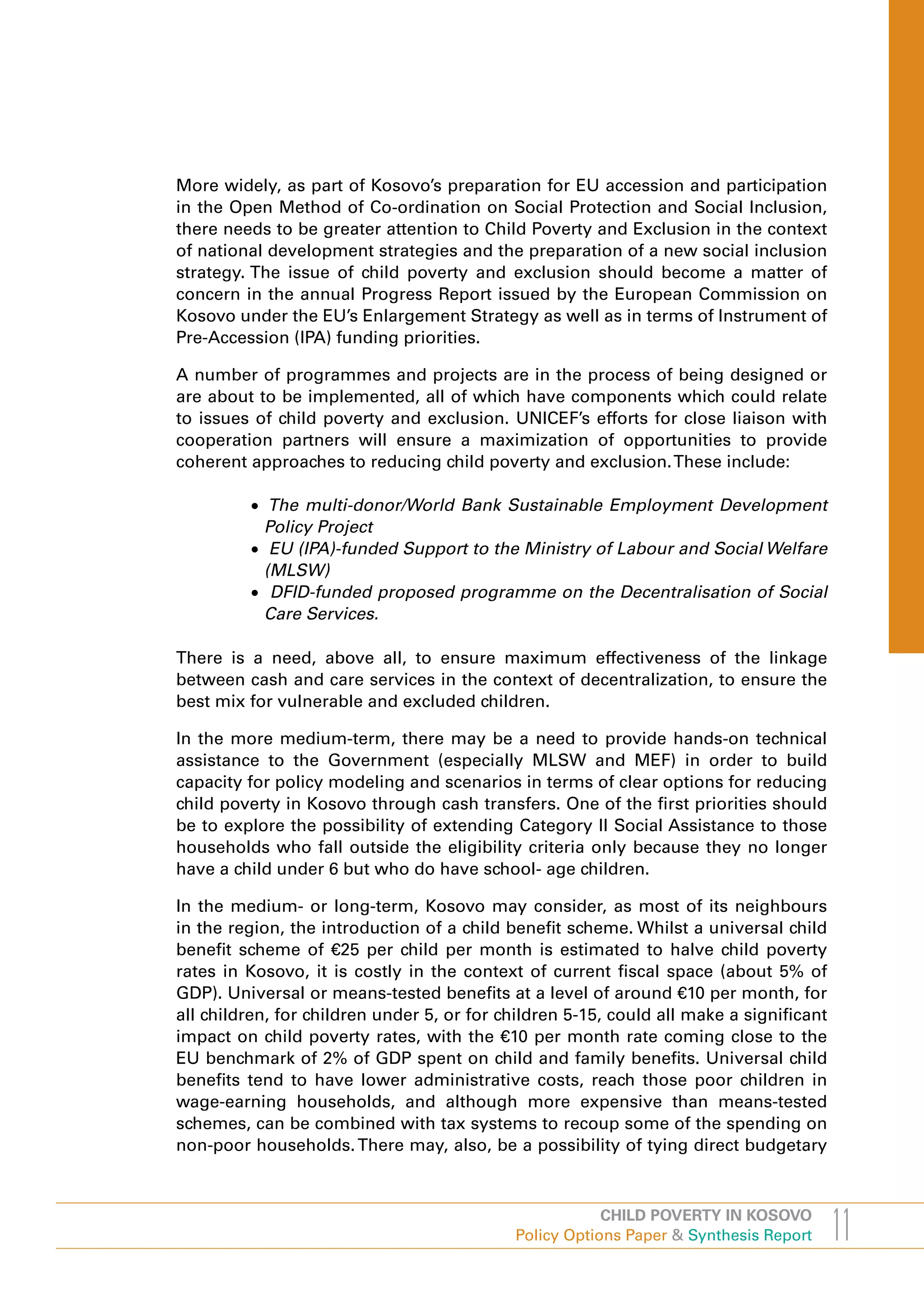More widely, as part of Kosovo’s preparation for EU accession and participation
in the Open Method of Co-ordination on Social Protection and Social Inclusion,
there needs to be greater attention to Child Poverty and Exclusion in the context
of national development strategies and the preparation of a new social inclusion
strategy. The issue of child poverty and exclusion should become a matter of
concern in the annual Progress Report issued by the European Commission on
Kosovo under the EU’s Enlargement Strategy as well as in terms of Instrument of
Pre-Accession (IPA) funding priorities.

A number of programmes and projects are in the process of being designed or
are about to be implemented, all of which have components which could relate
to issues of child poverty and exclusion. UNICEF’s efforts for close liaison with
cooperation partners will ensure a maximization of opportunities to provide
coherent approaches to reducing child poverty and exclusion. These include:

         •	 The multi-donor/World Bank Sustainable Employment Development
           Policy Project
         •	 EU (IPA)-funded Support to the Ministry of Labour and Social Welfare
           (MLSW)
         •	 DFID-funded proposed programme on the Decentralisation of Social
           Care Services.

There is a need, above all, to ensure maximum effectiveness of the linkage
between cash and care services in the context of decentralization, to ensure the
best mix for vulnerable and excluded children.

In the more medium-term, there may be a need to provide hands-on technical
assistance to the Government (especially MLSW and MEF) in order to build
capacity for policy modeling and scenarios in terms of clear options for reducing
child poverty in Kosovo through cash transfers. One of the first priorities should
be to explore the possibility of extending Category II Social Assistance to those
households who fall outside the eligibility criteria only because they no longer
have a child under 6 but who do have school- age children.

In the medium- or long-term, Kosovo may consider, as most of its neighbours
in the region, the introduction of a child benefit scheme. Whilst a universal child
benefit scheme of €25 per child per month is estimated to halve child poverty
rates in Kosovo, it is costly in the context of current fiscal space (about 5% of
GDP). Universal or means-tested benefits at a level of around €10 per month, for
all children, for children under 5, or for children 5-15, could all make a significant
impact on child poverty rates, with the €10 per month rate coming close to the
EU benchmark of 2% of GDP spent on child and family benefits. Universal child
benefits tend to have lower administrative costs, reach those poor children in
wage-earning households, and although more expensive than means-tested
schemes, can be combined with tax systems to recoup some of the spending on
non-poor households. There may, also, be a possibility of tying direct budgetary



                                                        CHILD POVERTY IN KOSOVO
                                            Policy Options Paper & Synthesis Report      11
 