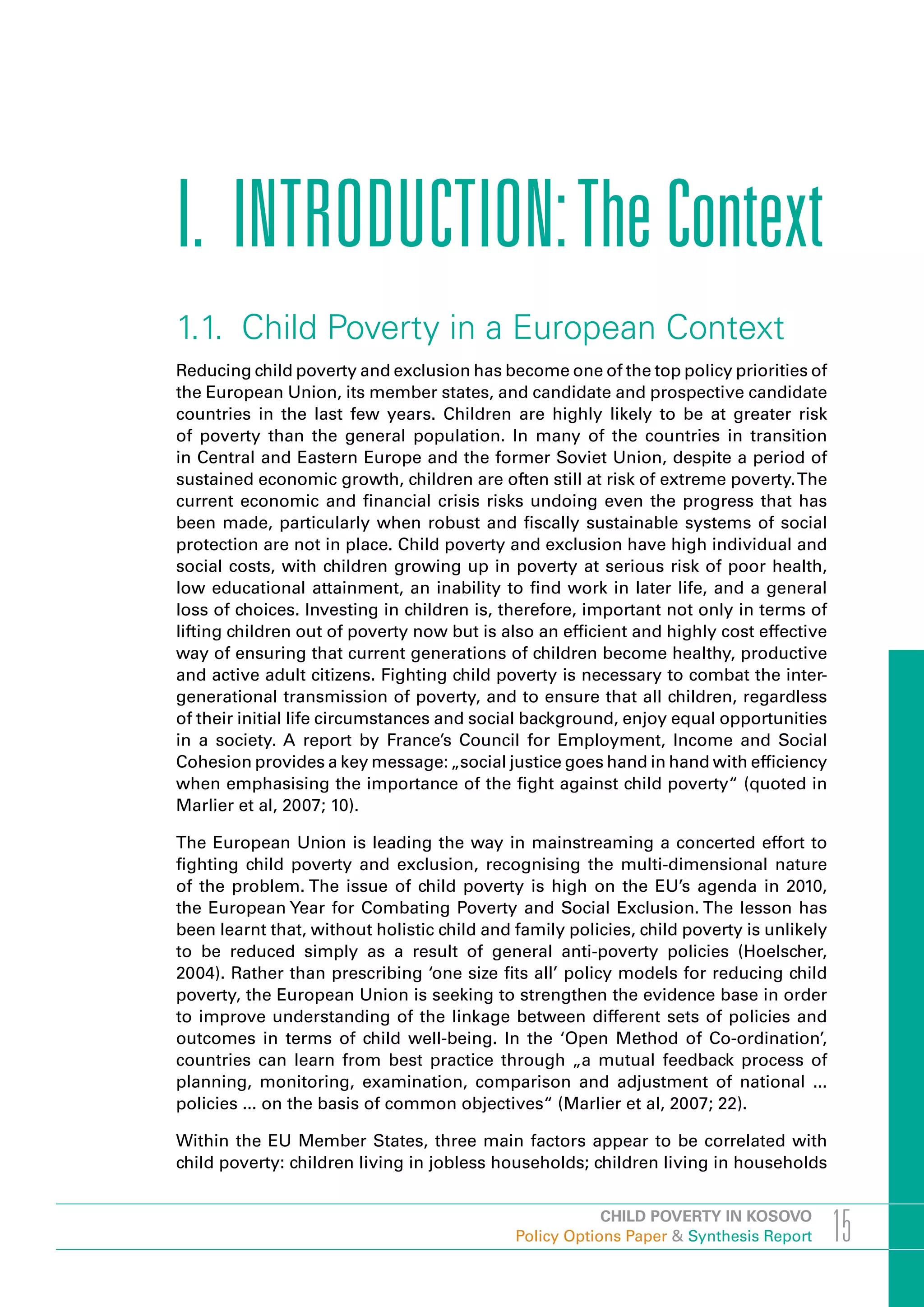 I. INTRODUCTION: The Context
1.1. Child Poverty in a European Context
Reducing child poverty and exclusion has become one of the top policy priorities of
the European Union, its member states, and candidate and prospective candidate
countries in the last few years. Children are highly likely to be at greater risk
of poverty than the general population. In many of the countries in transition
in Central and Eastern Europe and the former Soviet Union, despite a period of
sustained economic growth, children are often still at risk of extreme poverty. The
current economic and financial crisis risks undoing even the progress that has
been made, particularly when robust and fiscally sustainable systems of social
protection are not in place. Child poverty and exclusion have high individual and
social costs, with children growing up in poverty at serious risk of poor health,
low educational attainment, an inability to find work in later life, and a general
loss of choices. Investing in children is, therefore, important not only in terms of
lifting children out of poverty now but is also an efficient and highly cost effective
way of ensuring that current generations of children become healthy, productive
and active adult citizens. Fighting child poverty is necessary to combat the inter-
generational transmission of poverty, and to ensure that all children, regardless
of their initial life circumstances and social background, enjoy equal opportunities
in a society. A report by France’s Council for Employment, Income and Social
Cohesion provides a key message: „social justice goes hand in hand with efficiency
when emphasising the importance of the fight against child poverty“ (quoted in
Marlier et al, 2007; 10).

The European Union is leading the way in mainstreaming a concerted effort to
fighting child poverty and exclusion, recognising the multi-dimensional nature
of the problem. The issue of child poverty is high on the EU’s agenda in 2010,
the European Year for Combating Poverty and Social Exclusion. The lesson has
been learnt that, without holistic child and family policies, child poverty is unlikely
to be reduced simply as a result of general anti-poverty policies (Hoelscher,
2004). Rather than prescribing ‘one size fits all’ policy models for reducing child
poverty, the European Union is seeking to strengthen the evidence base in order
to improve understanding of the linkage between different sets of policies and
outcomes in terms of child well-being. In the ‘Open Method of Co-ordination’,
countries can learn from best practice through „a mutual feedback process of
planning, monitoring, examination, comparison and adjustment of national ...
policies ... on the basis of common objectives“ (Marlier et al, 2007; 22).

Within the EU Member States, three main factors appear to be correlated with
child poverty: children living in jobless households; children living in households


                                                         CHILD POVERTY IN KOSOVO
                                             Policy Options Paper & Synthesis Report      15
 