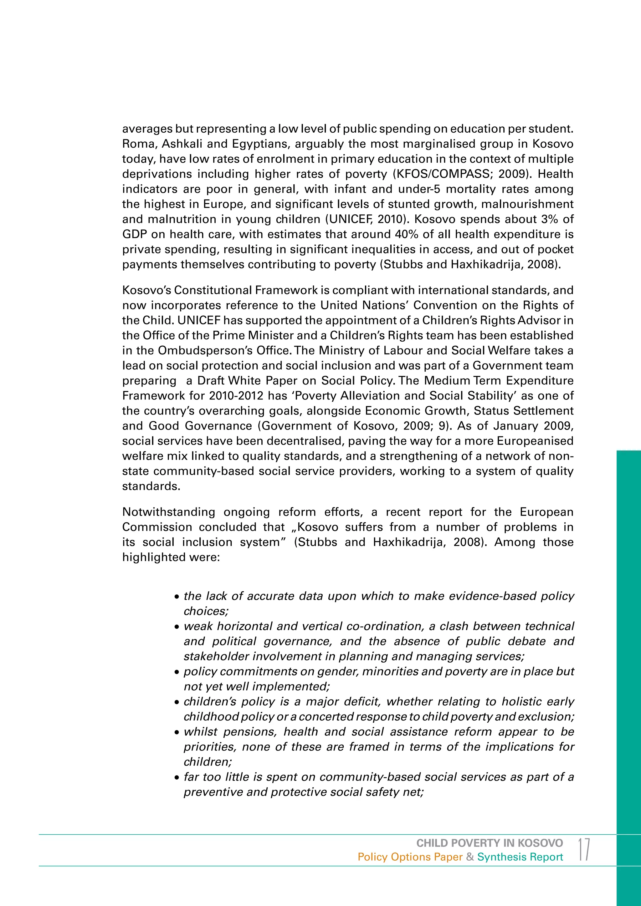 averages but representing a low level of public spending on education per student.
Roma, Ashkali and Egyptians, arguably the most marginalised group in Kosovo
today, have low rates of enrolment in primary education in the context of multiple
deprivations including higher rates of poverty (KFOS/COMPASS; 2009). Health
indicators are poor in general, with infant and under-5 mortality rates among
the highest in Europe, and significant levels of stunted growth, malnourishment
and malnutrition in young children (UNICEF 2010). Kosovo spends about 3% of
                                              ,
GDP on health care, with estimates that around 40% of all health expenditure is
private spending, resulting in significant inequalities in access, and out of pocket
payments themselves contributing to poverty (Stubbs and Haxhikadrija, 2008).

Kosovo’s Constitutional Framework is compliant with international standards, and
now incorporates reference to the United Nations’ Convention on the Rights of
the Child. UNICEF has supported the appointment of a Children’s Rights Advisor in
the Office of the Prime Minister and a Children’s Rights team has been established
in the Ombudsperson’s Office. The Ministry of Labour and Social Welfare takes a
lead on social protection and social inclusion and was part of a Government team
preparing a Draft White Paper on Social Policy. The Medium Term Expenditure
Framework for 2010-2012 has ‘Poverty Alleviation and Social Stability’ as one of
the country’s overarching goals, alongside Economic Growth, Status Settlement
and Good Governance (Government of Kosovo, 2009; 9). As of January 2009,
social services have been decentralised, paving the way for a more Europeanised
welfare mix linked to quality standards, and a strengthening of a network of non-
state community-based social service providers, working to a system of quality
standards.

Notwithstanding ongoing reform efforts, a recent report for the European
Commission concluded that „Kosovo suffers from a number of problems in
its social inclusion system” (Stubbs and Haxhikadrija, 2008). Among those
highlighted were:


         •	the lack of accurate data upon which to make evidence-based policy
           choices;
         •	weak horizontal and vertical co-ordination, a clash between technical
           and political governance, and the absence of public debate and
           stakeholder involvement in planning and managing services;
         •	policy commitments on gender, minorities and poverty are in place but
           not yet well implemented;
         •	children’s policy is a major deficit, whether relating to holistic early
           childhood policy or a concerted response to child poverty and exclusion;
         •	whilst pensions, health and social assistance reform appear to be
           priorities, none of these are framed in terms of the implications for
           children;
         •	far too little is spent on community-based social services as part of a
           preventive and protective social safety net;



                                                       CHILD POVERTY IN KOSOVO
                                           Policy Options Paper & Synthesis Report     17
 