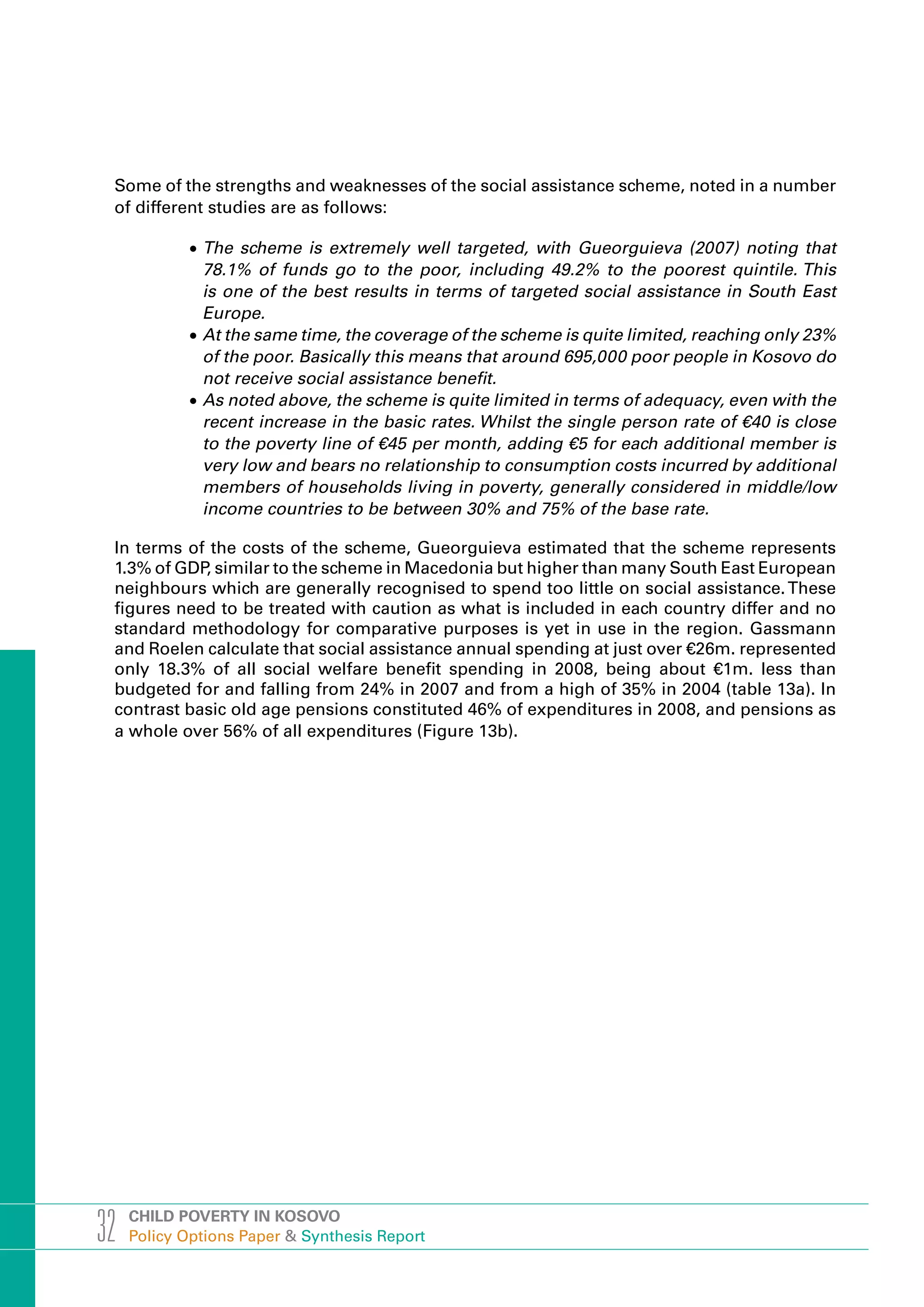 Some of the strengths and weaknesses of the social assistance scheme, noted in a number
 of different studies are as follows:

            •	The scheme is extremely well targeted, with Gueorguieva (2007) noting that
              78.1% of funds go to the poor, including 49.2% to the poorest quintile. This
              is one of the best results in terms of targeted social assistance in South East
              Europe.
            •	At the same time, the coverage of the scheme is quite limited, reaching only 23%
              of the poor. Basically this means that around 695,000 poor people in Kosovo do
              not receive social assistance benefit.
            •	As noted above, the scheme is quite limited in terms of adequacy, even with the
              recent increase in the basic rates. Whilst the single person rate of €40 is close
              to the poverty line of €45 per month, adding €5 for each additional member is
              very low and bears no relationship to consumption costs incurred by additional
              members of households living in poverty, generally considered in middle/low
              income countries to be between 30% and 75% of the base rate.

 In terms of the costs of the scheme, Gueorguieva estimated that the scheme represents
 1.3% of GDP similar to the scheme in Macedonia but higher than many South East European
            ,
 neighbours which are generally recognised to spend too little on social assistance. These
 figures need to be treated with caution as what is included in each country differ and no
 standard methodology for comparative purposes is yet in use in the region. Gassmann
 and Roelen calculate that social assistance annual spending at just over €26m. represented
 only 18.3% of all social welfare benefit spending in 2008, being about €1m. less than
 budgeted for and falling from 24% in 2007 and from a high of 35% in 2004 (table 13a). In
 contrast basic old age pensions constituted 46% of expenditures in 2008, and pensions as
 a whole over 56% of all expenditures (Figure 13b).




32   CHILD POVERTY IN KOSOVO
     Policy Options Paper & Synthesis Report
 