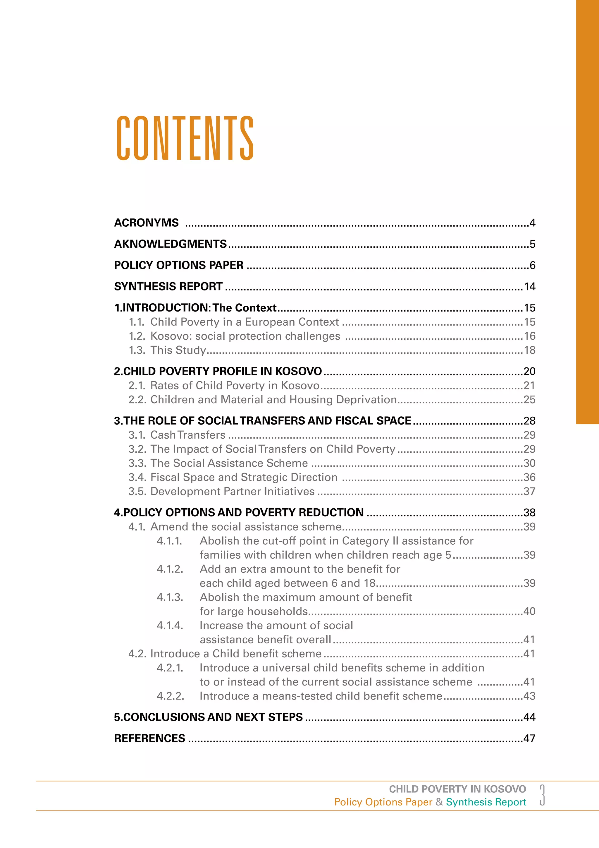 CONTENTS
ACRONYMS ................................................................................................................4
AKNOWLEDGMENTS ..................................................................................................5
POLICY OPTIONS PAPER ............................................................................................6
SYNTHESIS REPORT .................................................................................................14
1.INTRODUCTION: The Context ................................................................................15
   1.1. Child Poverty in a European Context ...........................................................15
   1.2. Kosovo: social protection challenges ..........................................................16
   1.3. This Study.......................................................................................................18
2.CHILD POVERTY PROFILE IN KOSOVO .................................................................20
   2.1. Rates of Child Poverty in Kosovo ..................................................................21
   2.2. Children and Material and Housing Deprivation.........................................25
3.THE ROLE OF SOCIAL TRANSFERS AND FISCAL SPACE ....................................28
   3.1. Cash Transfers ................................................................................................29
   3.2. The Impact of Social Transfers on Child Poverty .........................................29
   3.3. The Social Assistance Scheme .....................................................................30
   3.4. Fiscal Space and Strategic Direction ...........................................................36
   3.5. Development Partner Initiatives ...................................................................37
4.POLICY OPTIONS AND POVERTY REDUCTION ...................................................38
   4.1. Amend the social assistance scheme...........................................................39
          4.1.1. Abolish the cut-off point in Category II assistance for
                 families with children when children reach age 5 .......................39
          4.1.2. Add an extra amount to the benefit for
                 each child aged between 6 and 18................................................39
          4.1.3. Abolish the maximum amount of benefit
                 for large households......................................................................40
          4.1.4. Increase the amount of social
                 assistance benefit overall ..............................................................41
   4.2. Introduce a Child benefit scheme .................................................................41
          4.2.1. Introduce a universal child benefits scheme in addition
                 to or instead of the current social assistance scheme ...............41
          4.2.2. Introduce a means-tested child benefit scheme ..........................43
5.CONCLUSIONS AND NEXT STEPS .......................................................................44
REFERENCES .............................................................................................................47



                                                                            CHILD POVERTY IN KOSOVO
                                                                Policy Options Paper & Synthesis Report                       3
 