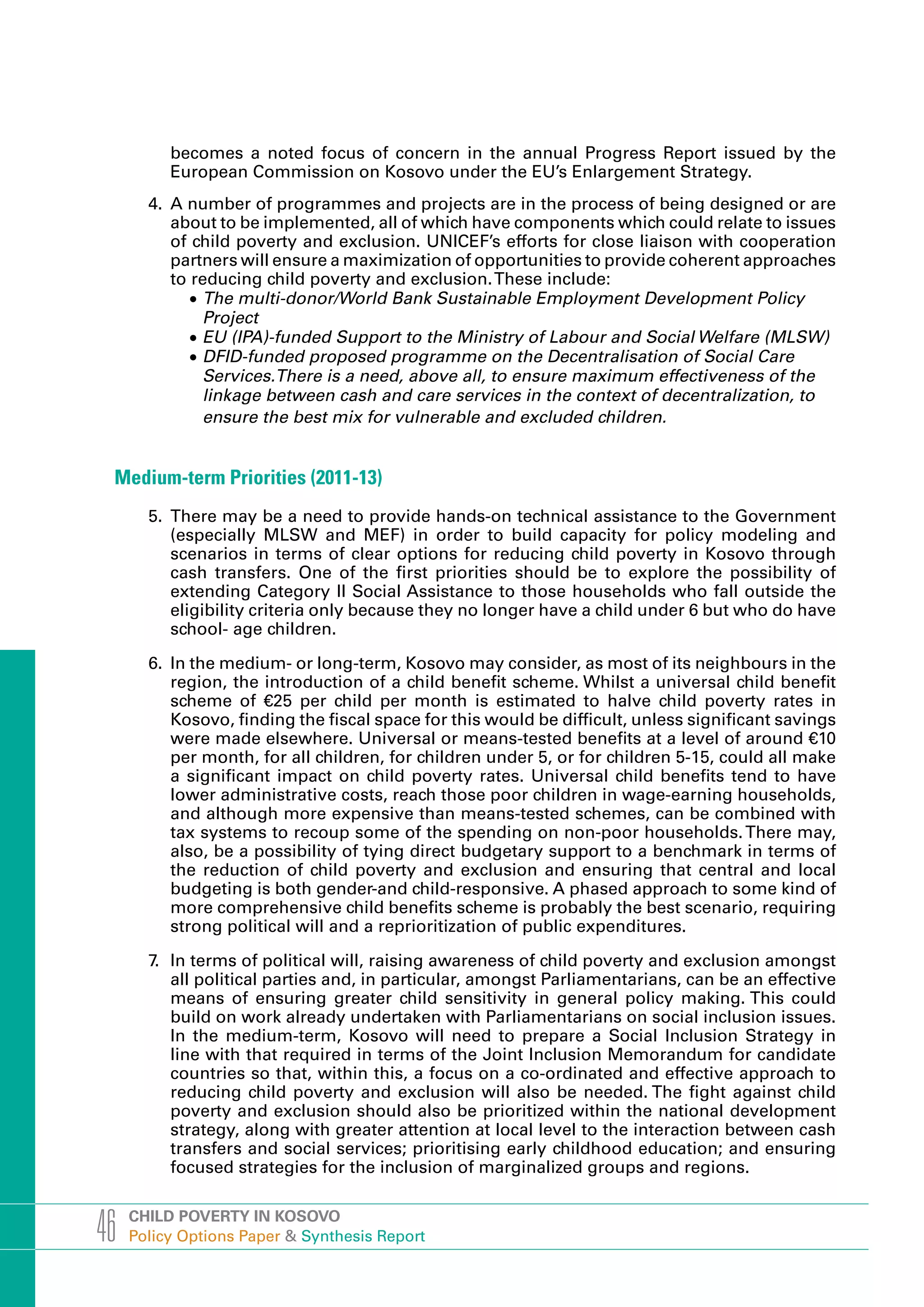 becomes a noted focus of concern in the annual Progress Report issued by the
          European Commission on Kosovo under the EU’s Enlargement Strategy.
       4. A number of programmes and projects are in the process of being designed or are
          about to be implemented, all of which have components which could relate to issues
          of child poverty and exclusion. UNICEF’s efforts for close liaison with cooperation
          partners will ensure a maximization of opportunities to provide coherent approaches
          to reducing child poverty and exclusion. These include:
             •	The multi-donor/World Bank Sustainable Employment Development Policy
               Project
             •	EU (IPA)-funded Support to the Ministry of Labour and Social Welfare (MLSW)
             •	DFID-funded proposed programme on the Decentralisation of Social Care
               Services.There is a need, above all, to ensure maximum effectiveness of the
               linkage between cash and care services in the context of decentralization, to
               ensure the best mix for vulnerable and excluded children.


 Medium-term Priorities (2011-13)
       5. There may be a need to provide hands-on technical assistance to the Government
          (especially MLSW and MEF) in order to build capacity for policy modeling and
          scenarios in terms of clear options for reducing child poverty in Kosovo through
          cash transfers. One of the first priorities should be to explore the possibility of
          extending Category II Social Assistance to those households who fall outside the
          eligibility criteria only because they no longer have a child under 6 but who do have
          school- age children.

       6. In the medium- or long-term, Kosovo may consider, as most of its neighbours in the
          region, the introduction of a child benefit scheme. Whilst a universal child benefit
          scheme of €25 per child per month is estimated to halve child poverty rates in
          Kosovo, finding the fiscal space for this would be difficult, unless significant savings
          were made elsewhere. Universal or means-tested benefits at a level of around €10
          per month, for all children, for children under 5, or for children 5-15, could all make
          a significant impact on child poverty rates. Universal child benefits tend to have
          lower administrative costs, reach those poor children in wage-earning households,
          and although more expensive than means-tested schemes, can be combined with
          tax systems to recoup some of the spending on non-poor households. There may,
          also, be a possibility of tying direct budgetary support to a benchmark in terms of
          the reduction of child poverty and exclusion and ensuring that central and local
          budgeting is both gender-and child-responsive. A phased approach to some kind of
          more comprehensive child benefits scheme is probably the best scenario, requiring
          strong political will and a reprioritization of public expenditures.

       7. In terms of political will, raising awareness of child poverty and exclusion amongst
          all political parties and, in particular, amongst Parliamentarians, can be an effective
          means of ensuring greater child sensitivity in general policy making. This could
          build on work already undertaken with Parliamentarians on social inclusion issues.
          In the medium-term, Kosovo will need to prepare a Social Inclusion Strategy in
          line with that required in terms of the Joint Inclusion Memorandum for candidate
          countries so that, within this, a focus on a co-ordinated and effective approach to
          reducing child poverty and exclusion will also be needed. The fight against child
          poverty and exclusion should also be prioritized within the national development
          strategy, along with greater attention at local level to the interaction between cash
          transfers and social services; prioritising early childhood education; and ensuring
          focused strategies for the inclusion of marginalized groups and regions.



46   CHILD POVERTY IN KOSOVO
     Policy Options Paper & Synthesis Report
 