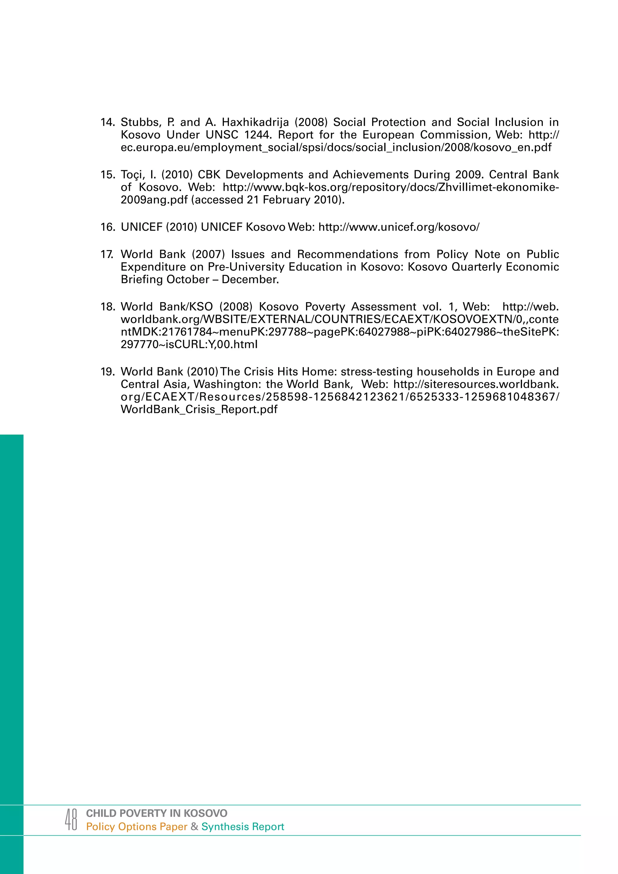 14. Stubbs, P and A. Haxhikadrija (2008) Social Protection and Social Inclusion in
                    .
           Kosovo Under UNSC 1244. Report for the European Commission, Web: http://
           ec.europa.eu/employment_social/spsi/docs/social_inclusion/2008/kosovo_en.pdf

       15. Toçi, I. (2010) CBK Developments and Achievements During 2009. Central Bank
           of Kosovo. Web: http://www.bqk-kos.org/repository/docs/Zhvillimet-ekonomike-
           2009ang.pdf (accessed 21 February 2010).

       16. UNICEF (2010) UNICEF Kosovo Web: http://www.unicef.org/kosovo/

       17. World Bank (2007) Issues and Recommendations from Policy Note on Public
           Expenditure on Pre-University Education in Kosovo: Kosovo Quarterly Economic
           Briefing October – December.

       18. World Bank/KSO (2008) Kosovo Poverty Assessment vol. 1, Web: http://web.
           worldbank.org/WBSITE/EXTERNAL/COUNTRIES/ECAEXT/KOSOVOEXTN/0,,conte
           ntMDK:21761784~menuPK:297788~pagePK:64027988~piPK:64027986~theSitePK:
           297770~isCURL:Y,00.html

       19. World Bank (2010) The Crisis Hits Home: stress-testing households in Europe and
           Central Asia, Washington: the World Bank, Web: http://siteresources.worldbank.
           org/ECAEXT/Resources/258598-1256842123621/6525333-1259681048367/
           WorldBank_Crisis_Report.pdf




48   CHILD POVERTY IN KOSOVO
     Policy Options Paper & Synthesis Report
 