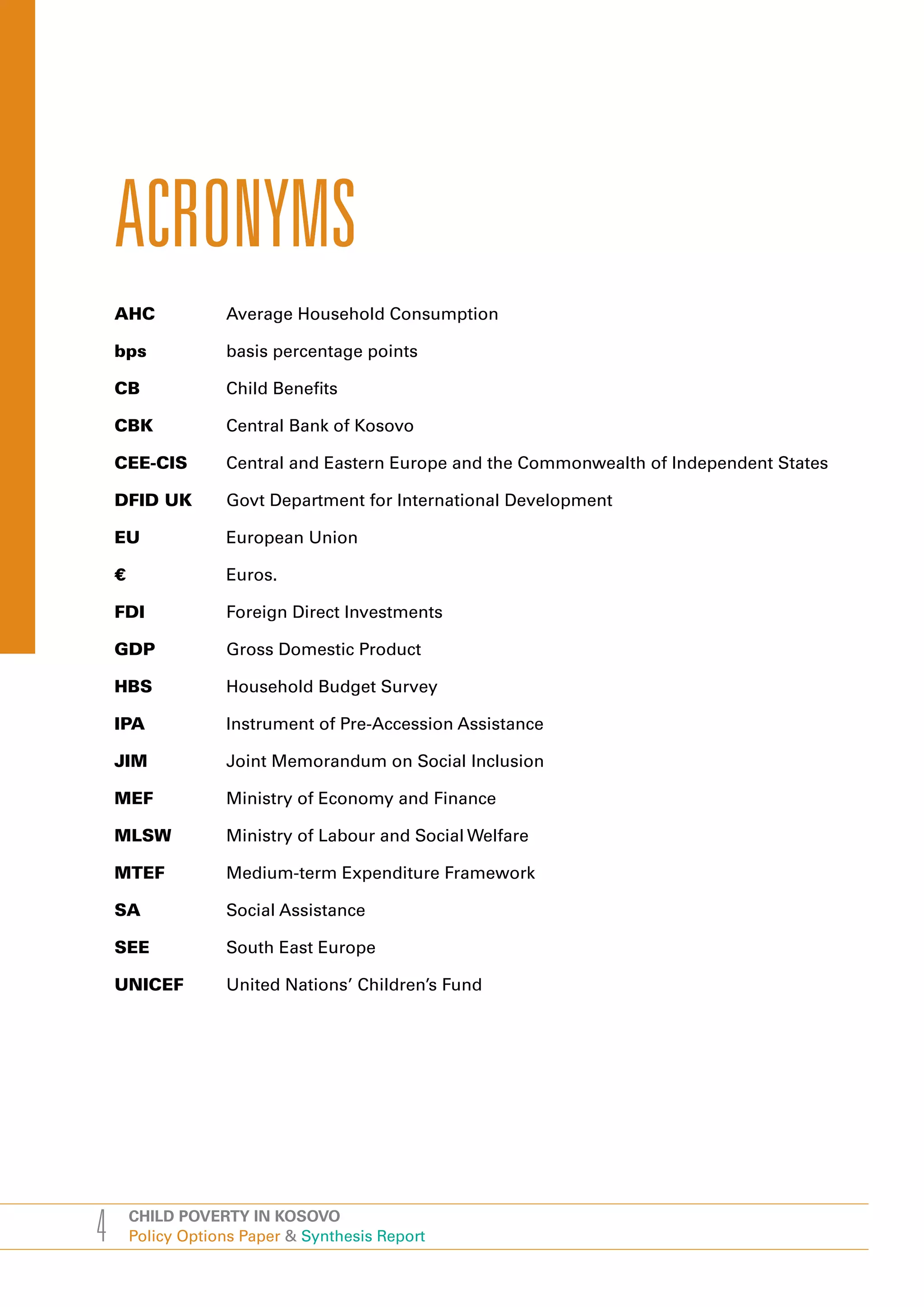 ACRONYMS
    AHC             Average Household Consumption

    bps             basis percentage points

    CB              Child Benefits

    CBK             Central Bank of Kosovo

    CEE-CIS         Central and Eastern Europe and the Commonwealth of Independent States

    DFID UK         Govt Department for International Development

    EU              European Union

    €               Euros.

    FDI             Foreign Direct Investments

    GDP             Gross Domestic Product

    HBS             Household Budget Survey

    IPA             Instrument of Pre-Accession Assistance

    JIM             Joint Memorandum on Social Inclusion

    MEF             Ministry of Economy and Finance

    MLSW            Ministry of Labour and Social Welfare

    MTEF            Medium-term Expenditure Framework

    SA              Social Assistance

    SEE             South East Europe

    UNICEF          United Nations’ Children’s Fund




4       CHILD POVERTY IN KOSOVO
        Policy Options Paper & Synthesis Report
 