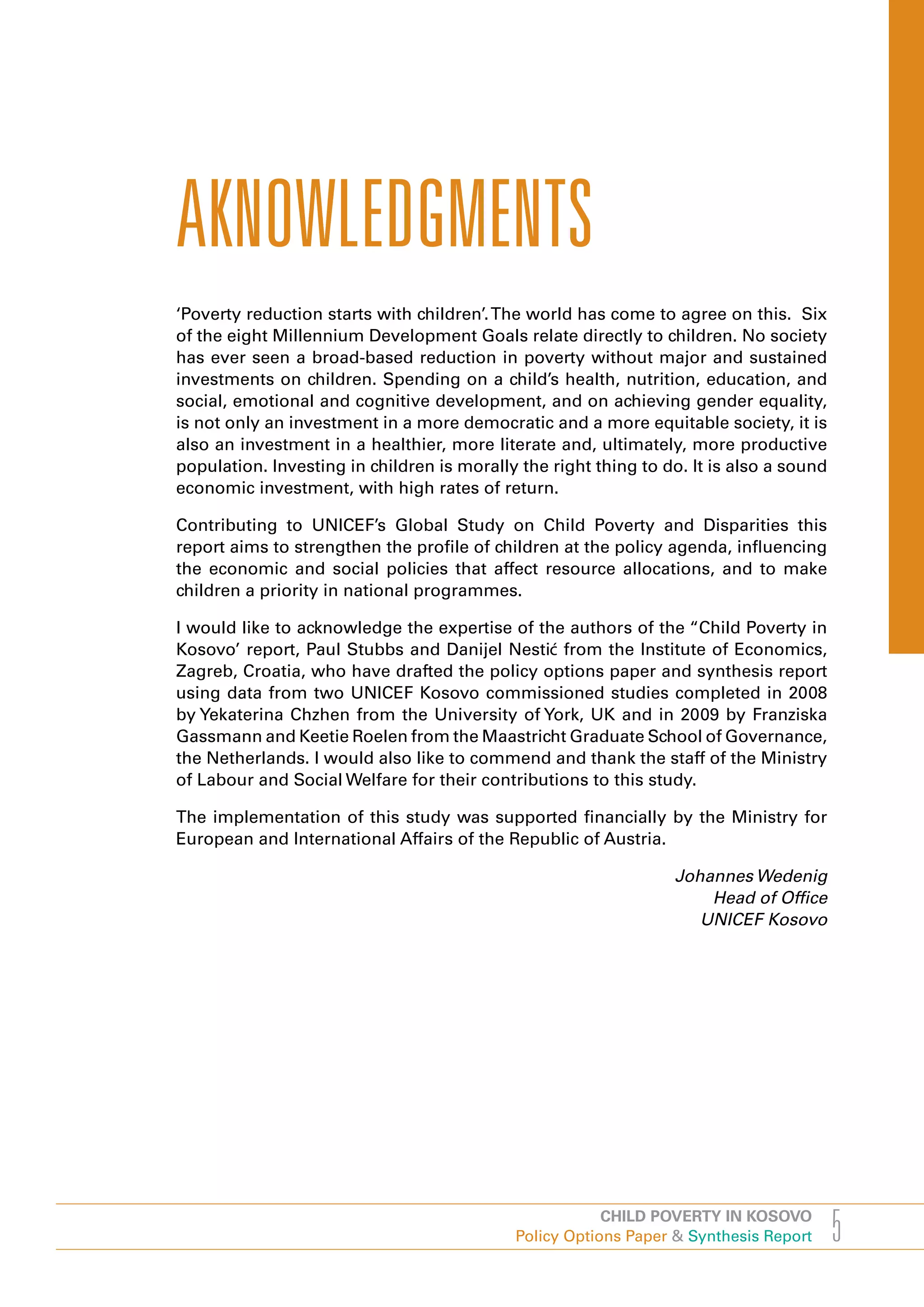 AKNOWLEDGMENTS
‘Poverty reduction starts with children’. The world has come to agree on this. Six
of the eight Millennium Development Goals relate directly to children. No society
has ever seen a broad-based reduction in poverty without major and sustained
investments on children. Spending on a child’s health, nutrition, education, and
social, emotional and cognitive development, and on achieving gender equality,
is not only an investment in a more democratic and a more equitable society, it is
also an investment in a healthier, more literate and, ultimately, more productive
population. Investing in children is morally the right thing to do. It is also a sound
economic investment, with high rates of return.

Contributing to UNICEF’s Global Study on Child Poverty and Disparities this
report aims to strengthen the profile of children at the policy agenda, influencing
the economic and social policies that affect resource allocations, and to make
children a priority in national programmes.

I would like to acknowledge the expertise of the authors of the “Child Poverty in
Kosovo’ report, Paul Stubbs and Danijel Nestić from the Institute of Economics,
Zagreb, Croatia, who have drafted the policy options paper and synthesis report
using data from two UNICEF Kosovo commissioned studies completed in 2008
by Yekaterina Chzhen from the University of York, UK and in 2009 by Franziska
Gassmann and Keetie Roelen from the Maastricht Graduate School of Governance,
the Netherlands. I would also like to commend and thank the staff of the Ministry
of Labour and Social Welfare for their contributions to this study.

The implementation of this study was supported financially by the Ministry for
European and International Affairs of the Republic of Austria.

                                                                 Johannes Wedenig
                                                                     Head of office
                                                                    UNICEF Kosovo




                                                        CHILD POVERTY IN KOSOVO
                                            Policy Options Paper & Synthesis Report      5
 