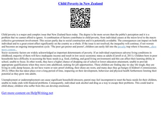 Child Poverty in New Zealand
Child poverty is a major and complex issue that New Zealand faces today. The degree is far more severe than the public's perception and it is a
problem that we cannot afford to ignore. A combination of factors contributes to child poverty, from individual causes at the micro level to the macro
collective government involvement. This occurs partly due to social construction and it is potentially avoidable. The consequences can impact on both
individual and to a great extent affect significantly on the country as a whole. If the issue is not resolved, the inequality will continue, if not worsen
and becomes an ongoing intergeneration cycle. 'The poor get poorer and poorer', children can easily fall into the poverty trap where it becomes...show
more content...
Socio–economic factors are widely acknowledged as important determinants of poverty. If an individual experiences adverse living conditions in
childhood, majority of them will have inadequate income and result in low socio–economic status as adults (Carroll et al, 2011). Children born in poor
households have difficulty in accessing the basic needs (e.g. food, clothing, and good living environment) and this can affect their learning ability at
school, unable to focus. In other words, they have a higher chance of dropping out of school or lower education attainment, unable to provide
appropriate qualifications when they move onto adulthood, seeking for job opportunities. These children are finding day–to–day life tough, they are
living in cold, damp houses, do not have warm or rain–proof clothing, their shoes are worn, and many days they go hungry (Children's Commissioner,
2012). Often this has taken place over a long period of time, impacting on their development, behaviour and physical health furthermore limiting their
potential as they grow into adults.
Unemployment or underemployment can cause significant household stressors; parent may feel incompetent to meet the basic needs for their children,
unable to make ends with financial problems. Consequently, individual seek alcohol and drug as a way to escape their problems. This could lead to
child abuse; children who suffer from this can develop emotional,
Get more content on HelpWriting.net
 