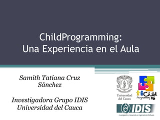ChildProgramming:
Una Experiencia en el Aula
Samith Tatiana Cruz
Sánchez
Investigadora Grupo IDIS
Universidad del Cauca

 