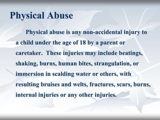 Physical Abuse
Physical abuse is any non-accidental injury to
a child under the age of 18 by a parent or
caretaker. These injuries may include beatings,
shaking, burns, human bites, strangulation, or
immersion in scalding water or others, with
resulting bruises and welts, fractures, scars, burns,
internal injuries or any other injuries.
 