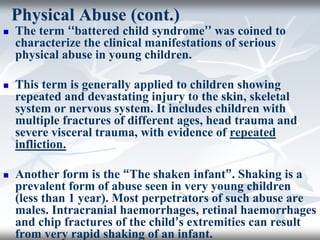 Physical Abuse (cont.)
 The term ‘‘battered child syndrome’’ was coined to
characterize the clinical manifestations of serious
physical abuse in young children.
 This term is generally applied to children showing
repeated and devastating injury to the skin, skeletal
system or nervous system. It includes children with
multiple fractures of different ages, head trauma and
severe visceral trauma, with evidence of repeated
infliction.
 Another form is the “The shaken infant”. Shaking is a
prevalent form of abuse seen in very young children
(less than 1 year). Most perpetrators of such abuse are
males. Intracranial haemorrhages, retinal haemorrhages
and chip fractures of the child’s extremities can result
from very rapid shaking of an infant.
 