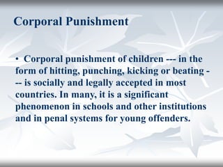 Corporal Punishment
• Corporal punishment of children --- in the
form of hitting, punching, kicking or beating -
-- is socially and legally accepted in most
countries. In many, it is a significant
phenomenon in schools and other institutions
and in penal systems for young offenders.
 