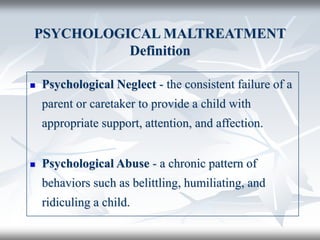 PSYCHOLOGICAL MALTREATMENT
Definition
 Psychological Neglect - the consistent failure of a
parent or caretaker to provide a child with
appropriate support, attention, and affection.
 Psychological Abuse - a chronic pattern of
behaviors such as belittling, humiliating, and
ridiculing a child.
 