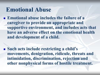 Emotional Abuse
 Emotional abuse includes the failure of a
caregiver to provide an appropriate and
supportive environment, and includes acts that
have an adverse effect on the emotional health
and development of a child.
 Such acts include restricting a child’s
movements, denigration, ridicule, threats and
intimidation, discrimination, rejection and
other nonphysical forms of hostile treatment.
 