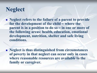 Neglect
 Neglect refers to the failure of a parent to provide
for the development of the child – where the
parent is in a position to do so – in one or more of
the following areas: health, education, emotional
development, nutrition, shelter and safe living
conditions.
 Neglect is thus distinguished from circumstances
of poverty in that neglect can occur only in cases
where reasonable resources are available to the
family or caregiver.
 