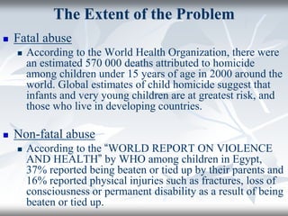 The Extent of the Problem
 Fatal abuse
 According to the World Health Organization, there were
an estimated 570 000 deaths attributed to homicide
among children under 15 years of age in 2000 around the
world. Global estimates of child homicide suggest that
infants and very young children are at greatest risk, and
those who live in developing countries.
 Non-fatal abuse
 According to the “WORLD REPORT ON VIOLENCE
AND HEALTH” by WHO among children in Egypt,
37% reported being beaten or tied up by their parents and
16% reported physical injuries such as fractures, loss of
consciousness or permanent disability as a result of being
beaten or tied up.
 