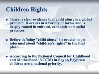 Children Rights
 There is clear evidence that child abuse is a global
problem. It occurs in a variety of forms and is
deeply rooted in cultural, economic and social
practices.
 Before defining “child abuse” its crucial to get
informed about “children’s rights” in the first
place.
 According to the National Council for Childhood
and Motherhood (NCCM) in Egypt, Egyptian
children are a national priority.
 