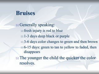 Bruises
 Generally speaking:
 fresh injury is red to blue
 1-3 days deep black or purple
 3-6 days color changes to green and then brown
 6-15 days: green to tan to yellow to faded, then
disappears
 The younger the child the quicker the color
resolves.
 