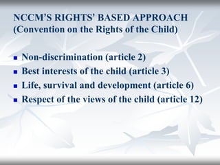 NCCM’S RIGHTS’ BASED APPROACH
(Convention on the Rights of the Child)
 Non-discrimination (article 2)
 Best interests of the child (article 3)
 Life, survival and development (article 6)
 Respect of the views of the child (article 12)
 
