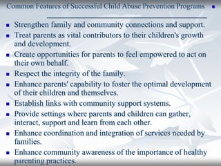 
Common Features of Successful Child Abuse Prevention Programs
_______________________________________
 Strengthen family and community connections and support.
 Treat parents as vital contributors to their children's growth
and development.
 Create opportunities for parents to feel empowered to act on
their own behalf.
 Respect the integrity of the family.
 Enhance parents' capability to foster the optimal development
of their children and themselves.
 Establish links with community support systems.
 Provide settings where parents and children can gather,
interact, support and learn from each other.
 Enhance coordination and integration of services needed by
families.
 Enhance community awareness of the importance of healthy
parenting practices.
 