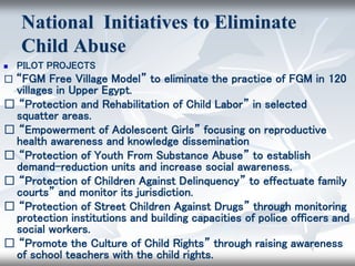 National Initiatives to Eliminate
Child Abuse
 PILOT PROJECTS
􀂄 “FGM Free Village Model” to eliminate the practice of FGM in 120
villages in Upper Egypt.
􀂄 “Protection and Rehabilitation of Child Labor” in selected
squatter areas.
􀂄 “Empowerment of Adolescent Girls” focusing on reproductive
health awareness and knowledge dissemination
􀂄 “Protection of Youth From Substance Abuse” to establish
demand-reduction units and increase social awareness.
􀂄 “Protection of Children Against Delinquency” to effectuate family
courts” and monitor its jurisdiction.
􀂄 “Protection of Street Children Against Drugs” through monitoring
protection institutions and building capacities of police officers and
social workers.
􀂄 “Promote the Culture of Child Rights” through raising awareness
of school teachers with the child rights.
 