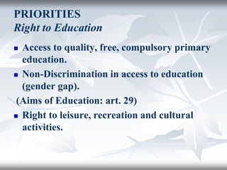 PRIORITIES
Right to Education
 Access to quality, free, compulsory primary
education.
 Non-Discrimination in access to education
(gender gap).
(Aims of Education: art. 29)
 Right to leisure, recreation and cultural
activities.
 