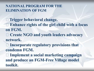 NATIONAL PROGRAM FOR THE
ELIMINATION OF FGM
􀂄Trigger behavioral change.
􀂄 Enhance rights of the girl child with a focus
on FGM.
􀂄 Create NGO and youth leaders advocacy
network.
􀂄 Incorporate regulatory provisions that
condemn FGM.
􀂄 Implement a social marketing campaign
and produce an FGM-Free Village model
toolkit.
 