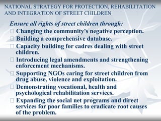 NATIONAL STRATEGY FOR PROTECTION, REHABILITATION
AND INTEGRATION OF STREET CHILDREN
Ensure all rights of street children through:
􀂄 Changing the community's negative perception.
􀂄 Building a comprehensive database.
􀂄 Capacity building for cadres dealing with street
children.
􀂄 Introducing legal amendments and strengthening
enforcement mechanisms.
􀂄 Supporting NGOs caring for street children from
drug abuse, violence and exploitation.
􀂄 Demonstrating vocational, health and
psychological rehabilitation services.
􀂄 Expanding the social net programs and direct
services for poor families to eradicate root causes
of the problem.
 