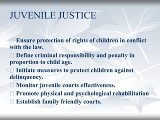 JUVENILE JUSTICE
􀂄 Ensure protection of rights of children in conflict
with the law.
􀂄 Define criminal responsibility and penalty in
proportion to child age.
􀂄 Initiate measures to protect children against
delinquency.
􀂄 Monitor juvenile courts effectiveness.
􀂄 Promote physical and psychological rehabilitation
􀂄 Establish family friendly courts.
 