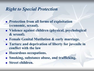 Right to Special Protection
 Protection from all forms of exploitation
(economic, sexual).
 Violence against children (physical, psychological
& sexual).
 Female Genital Mutilation & early marriage.
 Torture and deprivation of liberty for juvenile in
conflict with the law
 Hazardous occupations.
 Smoking, substance abuse, and trafficking.
 Street children.
 