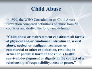 Child Abuse
In 1999, the WHO Consultation on Child Abuse
Prevention compared definitions of abuse from 58
countries and drafted the following definition:
‘‘Child abuse or maltreatment constitutes all forms
of physical and/or emotional ill-treatment, sexual
abuse, neglect or negligent treatment or
commercial or other exploitation, resulting in
actual or potential harm to the child’s health,
survival, development or dignity in the context of a
relationship of responsibility, trust or power.’’
 