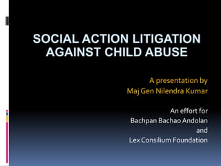 SOCIAL ACTION LITIGATION
AGAINST CHILD ABUSE
A presentation by
Maj Gen Nilendra Kumar
An effort for
Bachpan Bachao Andolan
and
Lex Consilium Foundation
 