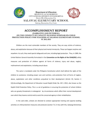 Department of Education
                                 REGION IV-A (CALABARZON)
                           CITY SCHOOLS DIVISION OF DASMARIÑAS
                                   District III of Dasmariñas City
                   SALAWAG ELEMENTARY SCHOOL
                                    Salawag, Dasmariñas City, Cavite



                    ACCOMPLISHMENT REPORT
                   (NARRATIVE AND PICTORIAL)
     ON THE CONDUCT OF CAPACITY BUILDING SEMINAR ON CHILD
 PROTECTION POLICY FOR TEACHERS AT SALAWAG ELEMENTARY SCHOOL
                           SY 2012-2013


        Children are the most vulnerable members of the society. They are easy victims of violence,

abuse, and exploitation because of their physical and mental immaturity. These can happen anytime and

anywhere. As such, they need special safeguards and care, including legal protection. Thus, in 1989, the

United Nations General Assembly formulated in the Convention on the Rights of the Child(CRC) safety

measures and protection of children against all forms of violence, injury and abuse, neglect,

maltreatment and exploitation, including sexual abuse.


        The same is mandated under the Philippine Constitution which shall defend the rights of the

children to assistance, including proper care and nutrition, and protection from all forms of neglect,

abuse, exploitation and other conditions prejudicial to their development (Article VX, Section 3

[2]).Accordingly, the Department of Education issued DepEd Order No. 40 S. 2012, also known as the

DepEd Child Protection Policy. This is a set of guidelines in ensuring the protection of school children

who are gravely threatened or endangered by circumstances which affect their normal development

over which they haveno control and to assist the concerned agency in their rehabilitation.


        In the said order, schools are directed to conduct appropriate training and capacity building

activities on child protection measures and protocols (section 7.I). In lieu with this, Salawag Elementary
 