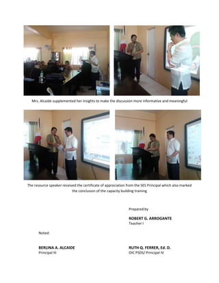 Mrs. Alcaide supplemented her insights to make the discussion more informative and meaningful




The resource speaker received the certificate of appreciation from the SES Principal which also marked
                           the conclusion of the capacity building training



                                                               Prepared by

                                                               ROBERT G. ARROGANTE
                                                               Teacher I

       Noted:


       BERLINA A. ALCAIDE                                      RUTH Q. FERRER, Ed. D.
       Principal III                                           OIC PSDS/ Principal IV
 