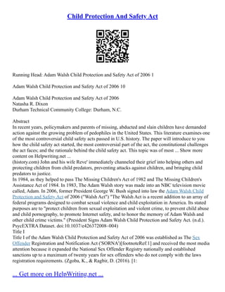 Child Protection And Safety Act
Running Head: Adam Walsh Child Protection and Safety Act of 2006 1
Adam Walsh Child Protection and Safety Act of 2006 10
Adam Walsh Child Protection and Safety Act of 2006
Natasha R. Dixon
Durham Technical Community College: Durham, N.C.
Abstract
In recent years, policymakers and parents of missing, abducted and slain children have demanded
action against the growing problem of pedophiles in the United States. This literature examines one
of the most controversial child safety acts passed in U.S. history. The paper will introduce to you
how the child safety act started, the most controversial part of the act, the constitutional challenges
the act faces; and the rationale behind the child safety act. This topic was of most ... Show more
content on Helpwriting.net ...
(history.com) John and his wife Reve' immediately channeled their grief into helping others and
protecting children from child predators, preventing attacks against children, and bringing child
predators to justice.
In 1984, as they helped to pass The Missing Children's Act of 1982 and The Missing Children's
Assistance Act of 1984. In 1983, The Adam Walsh story was made into an NBC television movie
called, Adam. In 2006, former President George W. Bush signed into law the Adam Walsh Child
Protection and Safety Act of 2006 ("Walsh Act") "The Walsh Act is a recent addition to an array of
federal programs designed to combat sexual violence and child exploitation in America. Its stated
purposes are to "protect children from sexual exploitation and violent crime, to prevent child abuse
and child pornography, to promote Internet safety, and to honor the memory of Adam Walsh and
other child crime victims." (President Signs Adam Walsh Child Protection and Safety Act. (n.d.).
PsycEXTRA Dataset. doi:10.1037/e426372008–004)
Title I
Title I of the Adam Walsh Child Protection and Safety Act of 2006 was established as The Sex
Offender Registration and Notification Act ('SORNA')[footnoteRef:1] and received the most media
attention because it expanded the National Sex Offender Registry nationally and established
sanctions up to a maximum of twenty years for sex offenders who do not comply with the laws
registration requirements. (Zgoba, K., & Ragbir, D. (2016). [1:
... Get more on HelpWriting.net ...
 