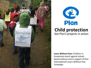 Child protection See Plan’s projects in action Learn Without Fear: Children in Guatemala march against school-based violence and in support of Plan International’s Learn Without Fear Campaign. 