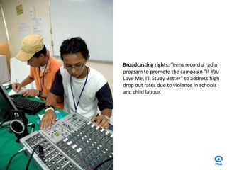 Broadcasting rights: Teens record a radio program to promote the campaign "If You Love Me, I'll Study Better" to address high drop out rates due to violence in schools and child labour.