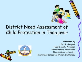 District Need Assessment of
Child Protection in Thanjavur
Conducted By
Dr. A. Sivagami
Head & Asst. Professor
Department of Social Work
Bharathidasan University
Constituent College for Women, Orathanadu
 