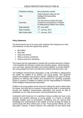 CHILD PROTECTION POLICY FOR IH

        Protective marking:       Not protectively marked
                                  Child Protection Policy for the
        Title:                    Intelligent Horsemanship
                                  Association
                                  The document provides the policy
        Summary:                  procedures and guidance in respect
                                  of safeguarding children from abuse.
        Date adopted:             28th June 2008
        Date reviewed:            11th January, 2013
        Next review date:         11th January, 2016



Policy Statement

The Government's aim is for every child, whatever their background or their
circumstances, to have the support they need to:

   •   Be healthy
   •   Stay safe
   •   Enjoy and achieve
   •   Make a positive contribution
   •   Achieve economic well-being

This means that the organisations involved with providing services to children
- from hospitals and schools, to police and voluntary groups - will be teaming
up in new ways, sharing information and working together, to protect children
and young people from harm and help them achieve what they want in life.

The Intelligent Horsemanship Association is fully committed to safeguarding
the health and welfare of all children and young people. This guidance
explains the legislation that protects children, definitions and signs of abuse,
guidance for working with children and procedures for reporting suspected
abuse or concerns of welfare of children and the responsibilities of members
of the Intelligent Horsemanship Association.

Children and young people are the future for making the world a better place
for horses. Any child who is involved in improving their skills in horsemanship
through the Intelligent Horsemanship Association (IH) should be able to
participate in a fun, safe environment, and be protected from harm.

Involvement with horses be it in a sporting or leisure context can have a very
powerful and positive influence on young people. It is known to develop
valuable qualities such as self-esteem, confidence and can improve their
knowledge and understanding of the welfare of horses through the ability to
communicate with them without pain or fear. These positive effects can only
take place, however, if those involved in the instruction of such ethics have

                                                                               1
 