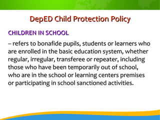 DepED Child Protection PolicyDepED Child Protection Policy
CHILDREN IN SCHOOLCHILDREN IN SCHOOL
-- refers to bonafide pupils, students or learners who-- refers to bonafide pupils, students or learners who
are enrolled in the basic education system, whetherare enrolled in the basic education system, whether
regular, irregular, transferee or repeater, includingregular, irregular, transferee or repeater, including
those who have been temporarily out of school,those who have been temporarily out of school,
who are in the school or learning centers premiseswho are in the school or learning centers premises
or participating in school sanctioned activities.or participating in school sanctioned activities.
 