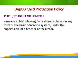 DepED Child Protection PolicyDepED Child Protection Policy
PUPIL, STUDENT OR LEARNERPUPIL, STUDENT OR LEARNER
-- means a child who regularly attends classes in any-- means a child who regularly attends classes in any
level of the basic education system, under thelevel of the basic education system, under the
supervision of a teacher or facilitator.supervision of a teacher or facilitator.
 