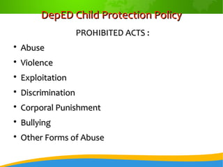 DepED Child Protection PolicyDepED Child Protection Policy
PROHIBITED ACTS :PROHIBITED ACTS :

AbuseAbuse

ViolenceViolence

ExploitationExploitation

DiscriminationDiscrimination

Corporal PunishmentCorporal Punishment

BullyingBullying

Other Forms of AbuseOther Forms of Abuse
 
