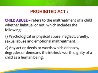PROHIBITED ACT :PROHIBITED ACT :
CHILD ABUSECHILD ABUSE – refers to the maltreatment of a child– refers to the maltreatment of a child
whether habitual or not, which includes thewhether habitual or not, which includes the
following :following :
1) Psychological or physical abuse, neglect, cruelty,1) Psychological or physical abuse, neglect, cruelty,
sexual abuse and emotional maltreatment.sexual abuse and emotional maltreatment.
2) Any act or deeds or words which debases,2) Any act or deeds or words which debases,
degrades or demeans the intrinsic worth dignity of adegrades or demeans the intrinsic worth dignity of a
child as a human being.child as a human being.
 
