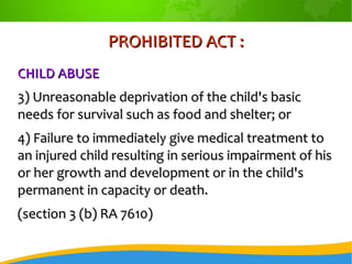 PROHIBITED ACT :PROHIBITED ACT :
CHILD ABUSECHILD ABUSE
3) Unreasonable deprivation of the child's basic3) Unreasonable deprivation of the child's basic
needs for survival such as food and shelter; orneeds for survival such as food and shelter; or
4) Failure to immediately give medical treatment to4) Failure to immediately give medical treatment to
an injured child resulting in serious impairment of hisan injured child resulting in serious impairment of his
or her growth and development or in the child'sor her growth and development or in the child's
permanent in capacity or death.permanent in capacity or death.
(section 3 (b) RA 7610)(section 3 (b) RA 7610)
 