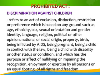 PROHIBITED ACT :PROHIBITED ACT :
DISCRIMINATION AGAINST CHILDRENDISCRIMINATION AGAINST CHILDREN
- refers to an act of exclusion, distinction, restriction- refers to an act of exclusion, distinction, restriction
or preference which is based on any ground such asor preference which is based on any ground such as
age, ethnicity, sex, sexual orientation and genderage, ethnicity, sex, sexual orientation and gender
identity, language, religion, political or otheridentity, language, religion, political or other
opinion, national or social origin, property, birth,opinion, national or social origin, property, birth,
being inflicted by AIDS, being pregnant, being a childbeing inflicted by AIDS, being pregnant, being a child
in conflict with the law, being a child with disabilityin conflict with the law, being a child with disability
or other status or condition, and which has theor other status or condition, and which has the
purpose or affect of nullifying or impairing thepurpose or affect of nullifying or impairing the
recognition, enjoyment or exercise by all persons onrecognition, enjoyment or exercise by all persons on
an equal footing, of all rigths and freedom.an equal footing, of all rigths and freedom.
 