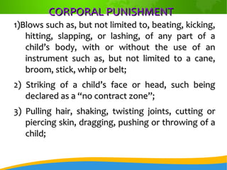 CORPORAL PUNISHMENTCORPORAL PUNISHMENT
1)Blows such as, but not limited to, beating, kicking,1)Blows such as, but not limited to, beating, kicking,
hitting, slapping, or lashing, of any part of ahitting, slapping, or lashing, of any part of a
child’s body, with or without the use of anchild’s body, with or without the use of an
instrument such as, but not limited to a cane,instrument such as, but not limited to a cane,
broom, stick, whip or belt;broom, stick, whip or belt;
2) Striking of a child’s face or head, such being2) Striking of a child’s face or head, such being
declared as a “no contract zone”;declared as a “no contract zone”;
3) Pulling hair, shaking, twisting joints, cutting or3) Pulling hair, shaking, twisting joints, cutting or
piercing skin, dragging, pushing or throwing of apiercing skin, dragging, pushing or throwing of a
child;child;
 